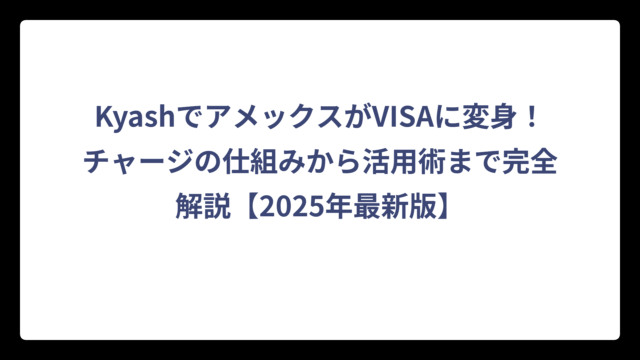 KyashでアメックスがVISAに変身！チャージの仕組みから活用術まで完全解説【2025年最新版】